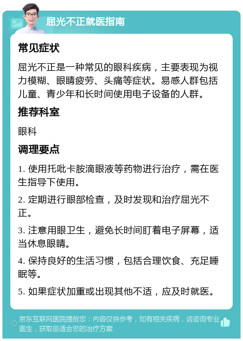 屈光不正就医指南 常见症状 屈光不正是一种常见的眼科疾病，主要表现为视力模糊、眼睛疲劳、头痛等症状。易感人群包括儿童、青少年和长时间使用电子设备的人群。 推荐科室 眼科 调理要点 1. 使用托吡卡胺滴眼液等药物进行治疗，需在医生指导下使用。 2. 定期进行眼部检查，及时发现和治疗屈光不正。 3. 注意用眼卫生，避免长时间盯着电子屏幕，适当休息眼睛。 4. 保持良好的生活习惯，包括合理饮食、充足睡眠等。 5. 如果症状加重或出现其他不适，应及时就医。