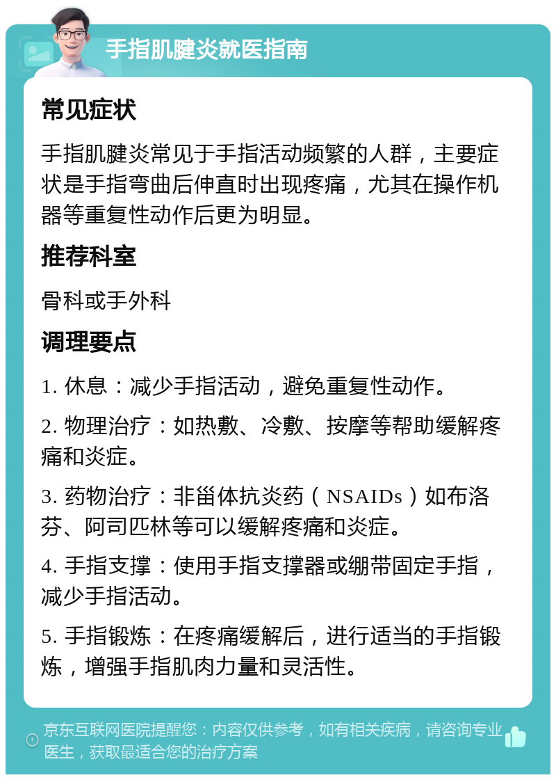 手指肌腱炎就医指南 常见症状 手指肌腱炎常见于手指活动频繁的人群，主要症状是手指弯曲后伸直时出现疼痛，尤其在操作机器等重复性动作后更为明显。 推荐科室 骨科或手外科 调理要点 1. 休息：减少手指活动，避免重复性动作。 2. 物理治疗：如热敷、冷敷、按摩等帮助缓解疼痛和炎症。 3. 药物治疗：非甾体抗炎药（NSAIDs）如布洛芬、阿司匹林等可以缓解疼痛和炎症。 4. 手指支撑：使用手指支撑器或绷带固定手指，减少手指活动。 5. 手指锻炼：在疼痛缓解后，进行适当的手指锻炼，增强手指肌肉力量和灵活性。