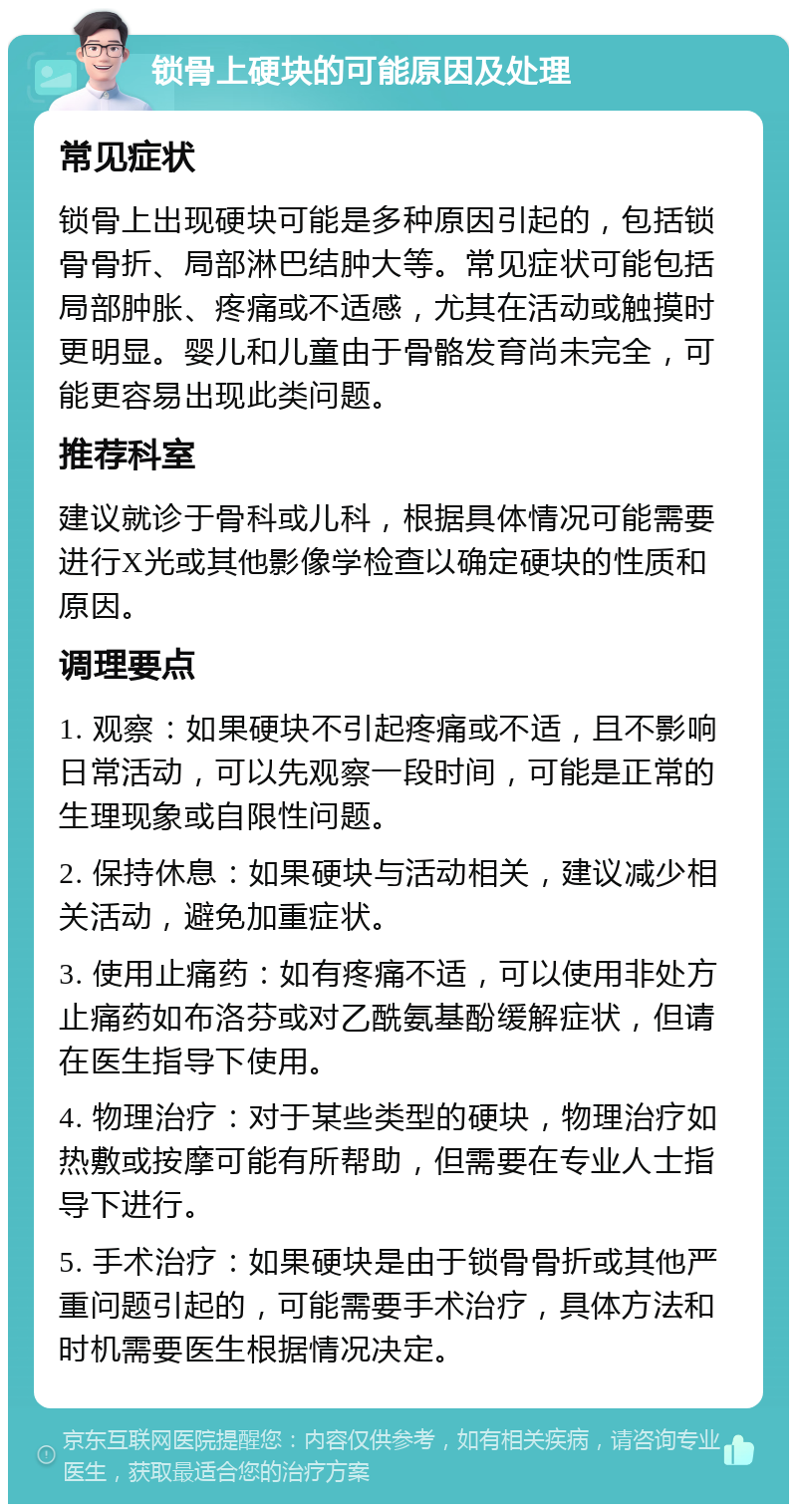 锁骨上硬块的可能原因及处理 常见症状 锁骨上出现硬块可能是多种原因引起的，包括锁骨骨折、局部淋巴结肿大等。常见症状可能包括局部肿胀、疼痛或不适感，尤其在活动或触摸时更明显。婴儿和儿童由于骨骼发育尚未完全，可能更容易出现此类问题。 推荐科室 建议就诊于骨科或儿科，根据具体情况可能需要进行X光或其他影像学检查以确定硬块的性质和原因。 调理要点 1. 观察：如果硬块不引起疼痛或不适，且不影响日常活动，可以先观察一段时间，可能是正常的生理现象或自限性问题。 2. 保持休息：如果硬块与活动相关，建议减少相关活动，避免加重症状。 3. 使用止痛药：如有疼痛不适，可以使用非处方止痛药如布洛芬或对乙酰氨基酚缓解症状，但请在医生指导下使用。 4. 物理治疗：对于某些类型的硬块，物理治疗如热敷或按摩可能有所帮助，但需要在专业人士指导下进行。 5. 手术治疗：如果硬块是由于锁骨骨折或其他严重问题引起的，可能需要手术治疗，具体方法和时机需要医生根据情况决定。