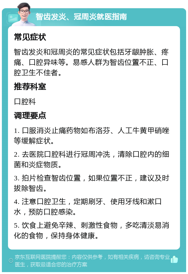 智齿发炎、冠周炎就医指南 常见症状 智齿发炎和冠周炎的常见症状包括牙龈肿胀、疼痛、口腔异味等。易感人群为智齿位置不正、口腔卫生不佳者。 推荐科室 口腔科 调理要点 1. 口服消炎止痛药物如布洛芬、人工牛黄甲硝唑等缓解症状。 2. 去医院口腔科进行冠周冲洗，清除口腔内的细菌和炎症物质。 3. 拍片检查智齿位置，如果位置不正，建议及时拔除智齿。 4. 注意口腔卫生，定期刷牙、使用牙线和漱口水，预防口腔感染。 5. 饮食上避免辛辣、刺激性食物，多吃清淡易消化的食物，保持身体健康。