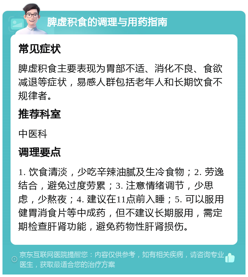 脾虚积食的调理与用药指南 常见症状 脾虚积食主要表现为胃部不适、消化不良、食欲减退等症状，易感人群包括老年人和长期饮食不规律者。 推荐科室 中医科 调理要点 1. 饮食清淡，少吃辛辣油腻及生冷食物；2. 劳逸结合，避免过度劳累；3. 注意情绪调节，少思虑，少熬夜；4. 建议在11点前入睡；5. 可以服用健胃消食片等中成药，但不建议长期服用，需定期检查肝肾功能，避免药物性肝肾损伤。