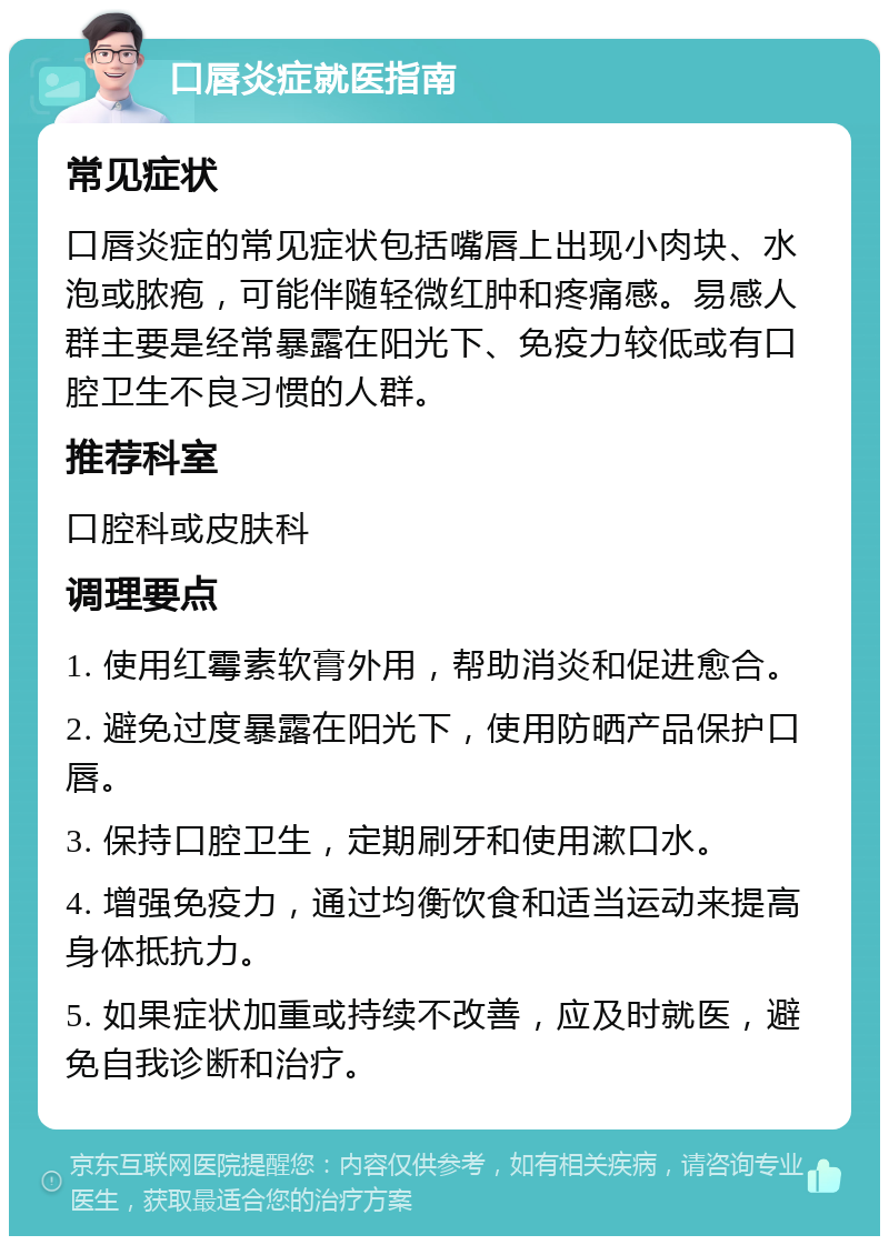 口唇炎症就医指南 常见症状 口唇炎症的常见症状包括嘴唇上出现小肉块、水泡或脓疱，可能伴随轻微红肿和疼痛感。易感人群主要是经常暴露在阳光下、免疫力较低或有口腔卫生不良习惯的人群。 推荐科室 口腔科或皮肤科 调理要点 1. 使用红霉素软膏外用，帮助消炎和促进愈合。 2. 避免过度暴露在阳光下，使用防晒产品保护口唇。 3. 保持口腔卫生，定期刷牙和使用漱口水。 4. 增强免疫力，通过均衡饮食和适当运动来提高身体抵抗力。 5. 如果症状加重或持续不改善，应及时就医，避免自我诊断和治疗。