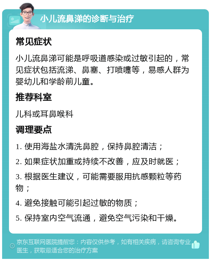 小儿流鼻涕的诊断与治疗 常见症状 小儿流鼻涕可能是呼吸道感染或过敏引起的，常见症状包括流涕、鼻塞、打喷嚏等，易感人群为婴幼儿和学龄前儿童。 推荐科室 儿科或耳鼻喉科 调理要点 1. 使用海盐水清洗鼻腔，保持鼻腔清洁； 2. 如果症状加重或持续不改善，应及时就医； 3. 根据医生建议，可能需要服用抗感颗粒等药物； 4. 避免接触可能引起过敏的物质； 5. 保持室内空气流通，避免空气污染和干燥。