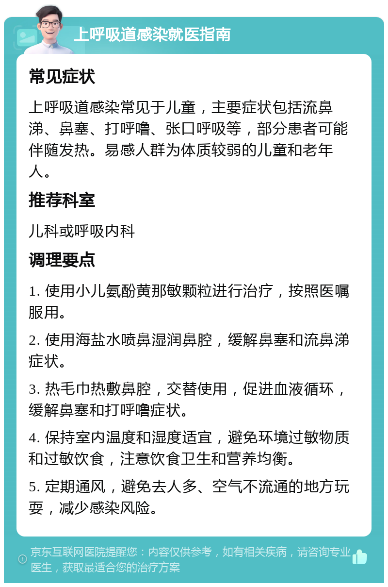 上呼吸道感染就医指南 常见症状 上呼吸道感染常见于儿童，主要症状包括流鼻涕、鼻塞、打呼噜、张口呼吸等，部分患者可能伴随发热。易感人群为体质较弱的儿童和老年人。 推荐科室 儿科或呼吸内科 调理要点 1. 使用小儿氨酚黄那敏颗粒进行治疗，按照医嘱服用。 2. 使用海盐水喷鼻湿润鼻腔，缓解鼻塞和流鼻涕症状。 3. 热毛巾热敷鼻腔，交替使用，促进血液循环，缓解鼻塞和打呼噜症状。 4. 保持室内温度和湿度适宜，避免环境过敏物质和过敏饮食，注意饮食卫生和营养均衡。 5. 定期通风，避免去人多、空气不流通的地方玩耍，减少感染风险。