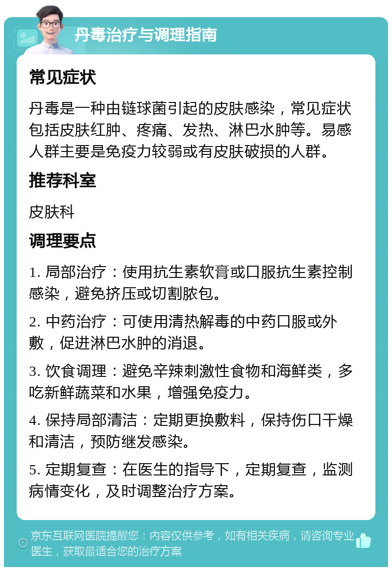 丹毒治疗与调理指南 常见症状 丹毒是一种由链球菌引起的皮肤感染，常见症状包括皮肤红肿、疼痛、发热、淋巴水肿等。易感人群主要是免疫力较弱或有皮肤破损的人群。 推荐科室 皮肤科 调理要点 1. 局部治疗：使用抗生素软膏或口服抗生素控制感染，避免挤压或切割脓包。 2. 中药治疗：可使用清热解毒的中药口服或外敷，促进淋巴水肿的消退。 3. 饮食调理：避免辛辣刺激性食物和海鲜类，多吃新鲜蔬菜和水果，增强免疫力。 4. 保持局部清洁：定期更换敷料，保持伤口干燥和清洁，预防继发感染。 5. 定期复查：在医生的指导下，定期复查，监测病情变化，及时调整治疗方案。