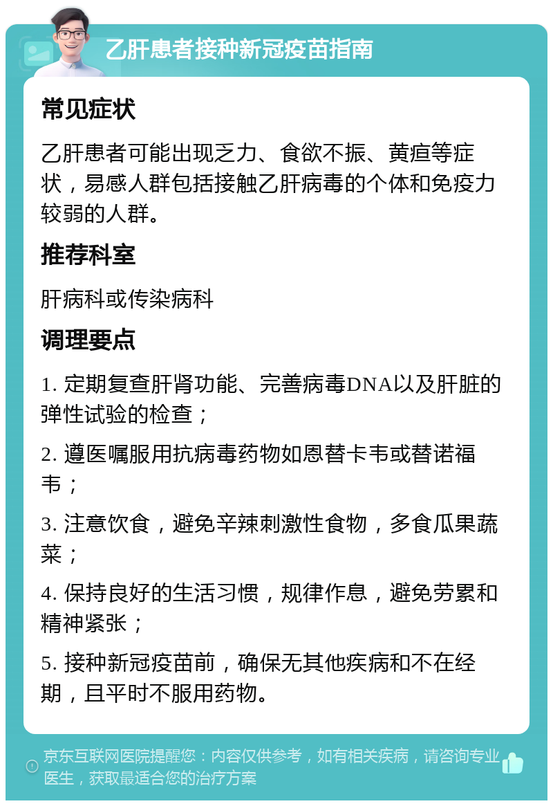 乙肝患者接种新冠疫苗指南 常见症状 乙肝患者可能出现乏力、食欲不振、黄疸等症状，易感人群包括接触乙肝病毒的个体和免疫力较弱的人群。 推荐科室 肝病科或传染病科 调理要点 1. 定期复查肝肾功能、完善病毒DNA以及肝脏的弹性试验的检查； 2. 遵医嘱服用抗病毒药物如恩替卡韦或替诺福韦； 3. 注意饮食，避免辛辣刺激性食物，多食瓜果蔬菜； 4. 保持良好的生活习惯，规律作息，避免劳累和精神紧张； 5. 接种新冠疫苗前，确保无其他疾病和不在经期，且平时不服用药物。