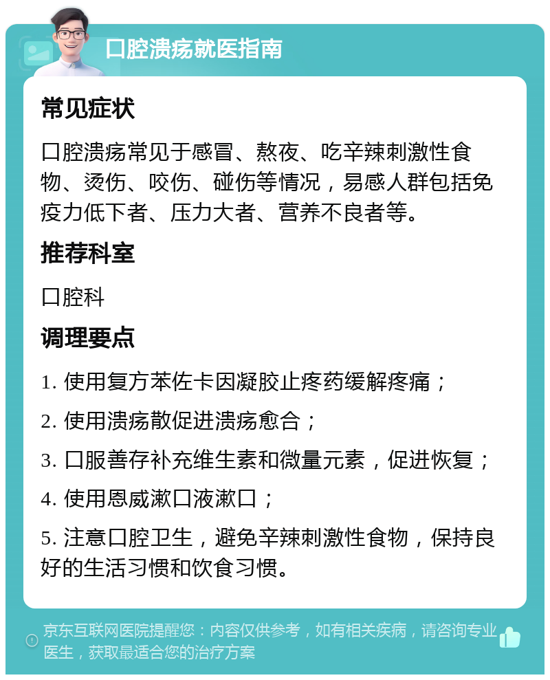 口腔溃疡就医指南 常见症状 口腔溃疡常见于感冒、熬夜、吃辛辣刺激性食物、烫伤、咬伤、碰伤等情况，易感人群包括免疫力低下者、压力大者、营养不良者等。 推荐科室 口腔科 调理要点 1. 使用复方苯佐卡因凝胶止疼药缓解疼痛； 2. 使用溃疡散促进溃疡愈合； 3. 口服善存补充维生素和微量元素，促进恢复； 4. 使用恩威漱口液漱口； 5. 注意口腔卫生，避免辛辣刺激性食物，保持良好的生活习惯和饮食习惯。