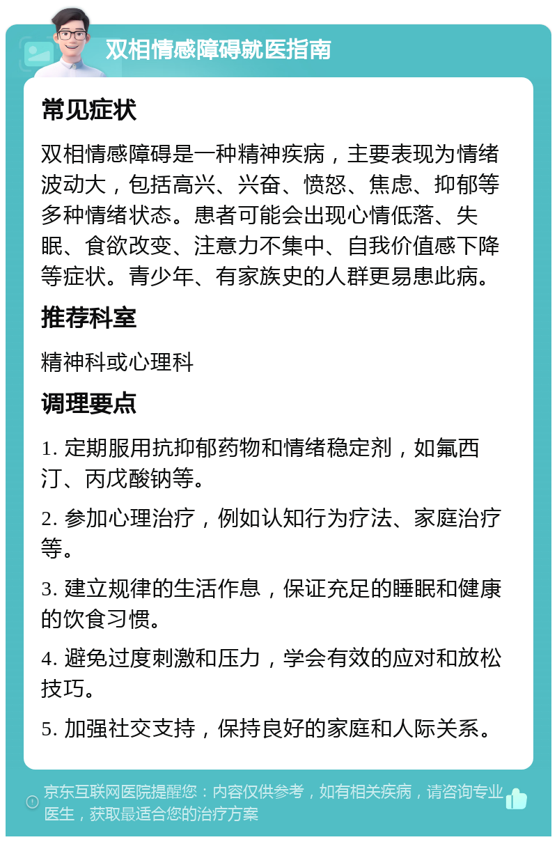 双相情感障碍就医指南 常见症状 双相情感障碍是一种精神疾病，主要表现为情绪波动大，包括高兴、兴奋、愤怒、焦虑、抑郁等多种情绪状态。患者可能会出现心情低落、失眠、食欲改变、注意力不集中、自我价值感下降等症状。青少年、有家族史的人群更易患此病。 推荐科室 精神科或心理科 调理要点 1. 定期服用抗抑郁药物和情绪稳定剂，如氟西汀、丙戊酸钠等。 2. 参加心理治疗，例如认知行为疗法、家庭治疗等。 3. 建立规律的生活作息，保证充足的睡眠和健康的饮食习惯。 4. 避免过度刺激和压力，学会有效的应对和放松技巧。 5. 加强社交支持，保持良好的家庭和人际关系。