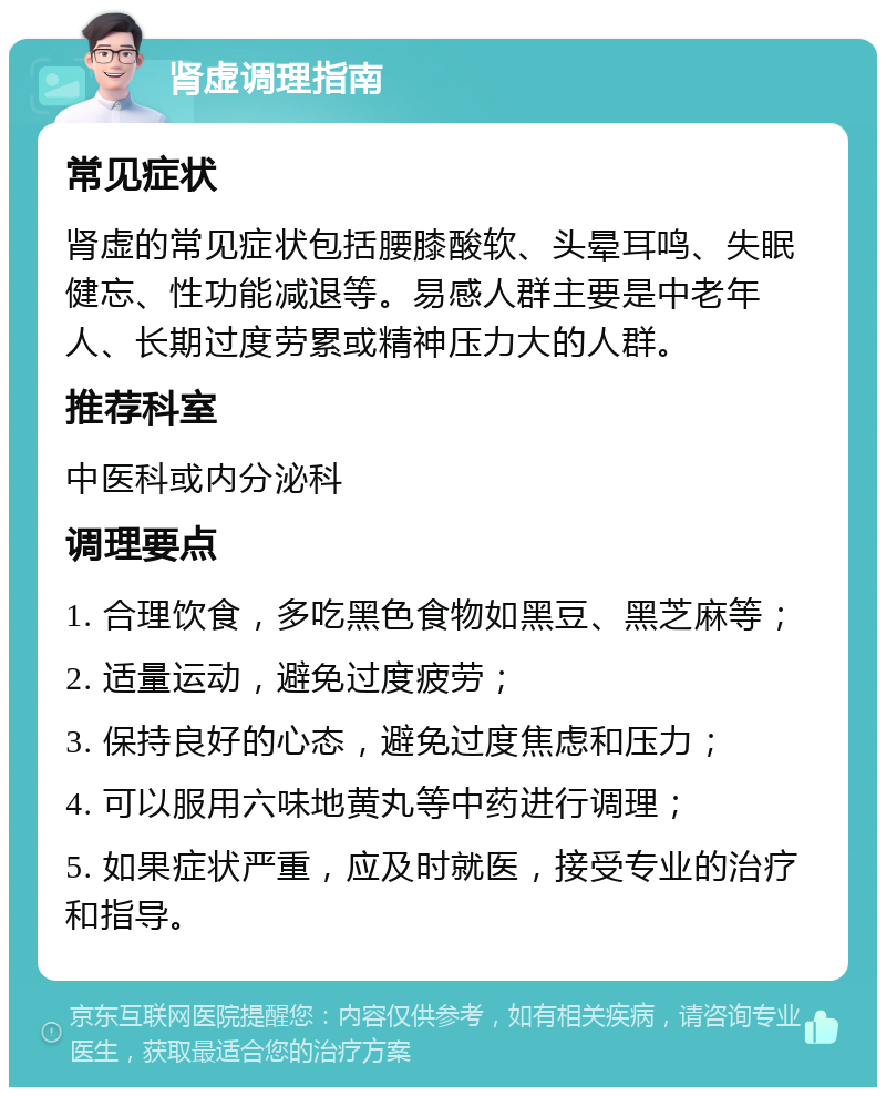 肾虚调理指南 常见症状 肾虚的常见症状包括腰膝酸软、头晕耳鸣、失眠健忘、性功能减退等。易感人群主要是中老年人、长期过度劳累或精神压力大的人群。 推荐科室 中医科或内分泌科 调理要点 1. 合理饮食，多吃黑色食物如黑豆、黑芝麻等； 2. 适量运动，避免过度疲劳； 3. 保持良好的心态，避免过度焦虑和压力； 4. 可以服用六味地黄丸等中药进行调理； 5. 如果症状严重，应及时就医，接受专业的治疗和指导。