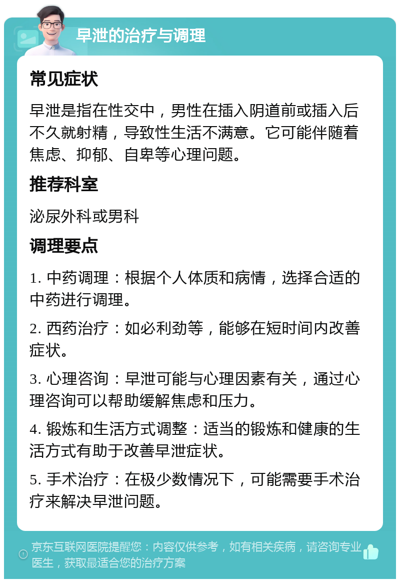 早泄的治疗与调理 常见症状 早泄是指在性交中，男性在插入阴道前或插入后不久就射精，导致性生活不满意。它可能伴随着焦虑、抑郁、自卑等心理问题。 推荐科室 泌尿外科或男科 调理要点 1. 中药调理：根据个人体质和病情，选择合适的中药进行调理。 2. 西药治疗：如必利劲等，能够在短时间内改善症状。 3. 心理咨询：早泄可能与心理因素有关，通过心理咨询可以帮助缓解焦虑和压力。 4. 锻炼和生活方式调整：适当的锻炼和健康的生活方式有助于改善早泄症状。 5. 手术治疗：在极少数情况下，可能需要手术治疗来解决早泄问题。