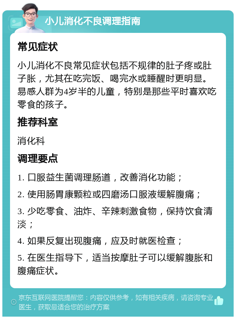 小儿消化不良调理指南 常见症状 小儿消化不良常见症状包括不规律的肚子疼或肚子胀，尤其在吃完饭、喝完水或睡醒时更明显。易感人群为4岁半的儿童，特别是那些平时喜欢吃零食的孩子。 推荐科室 消化科 调理要点 1. 口服益生菌调理肠道，改善消化功能； 2. 使用肠胃康颗粒或四磨汤口服液缓解腹痛； 3. 少吃零食、油炸、辛辣刺激食物，保持饮食清淡； 4. 如果反复出现腹痛，应及时就医检查； 5. 在医生指导下，适当按摩肚子可以缓解腹胀和腹痛症状。