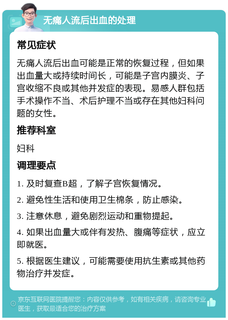 无痛人流后出血的处理 常见症状 无痛人流后出血可能是正常的恢复过程，但如果出血量大或持续时间长，可能是子宫内膜炎、子宫收缩不良或其他并发症的表现。易感人群包括手术操作不当、术后护理不当或存在其他妇科问题的女性。 推荐科室 妇科 调理要点 1. 及时复查B超，了解子宫恢复情况。 2. 避免性生活和使用卫生棉条，防止感染。 3. 注意休息，避免剧烈运动和重物提起。 4. 如果出血量大或伴有发热、腹痛等症状，应立即就医。 5. 根据医生建议，可能需要使用抗生素或其他药物治疗并发症。