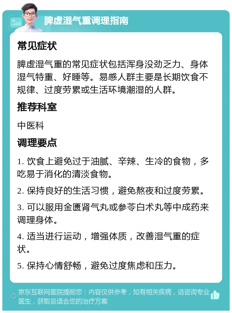 脾虚湿气重调理指南 常见症状 脾虚湿气重的常见症状包括浑身没劲乏力、身体湿气特重、好睡等。易感人群主要是长期饮食不规律、过度劳累或生活环境潮湿的人群。 推荐科室 中医科 调理要点 1. 饮食上避免过于油腻、辛辣、生冷的食物，多吃易于消化的清淡食物。 2. 保持良好的生活习惯，避免熬夜和过度劳累。 3. 可以服用金匮肾气丸或参苓白术丸等中成药来调理身体。 4. 适当进行运动，增强体质，改善湿气重的症状。 5. 保持心情舒畅，避免过度焦虑和压力。