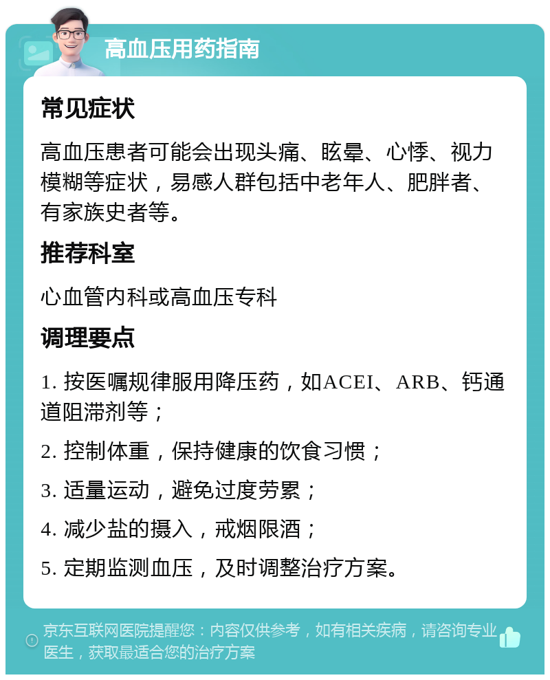 高血压用药指南 常见症状 高血压患者可能会出现头痛、眩晕、心悸、视力模糊等症状，易感人群包括中老年人、肥胖者、有家族史者等。 推荐科室 心血管内科或高血压专科 调理要点 1. 按医嘱规律服用降压药，如ACEI、ARB、钙通道阻滞剂等； 2. 控制体重，保持健康的饮食习惯； 3. 适量运动，避免过度劳累； 4. 减少盐的摄入，戒烟限酒； 5. 定期监测血压，及时调整治疗方案。