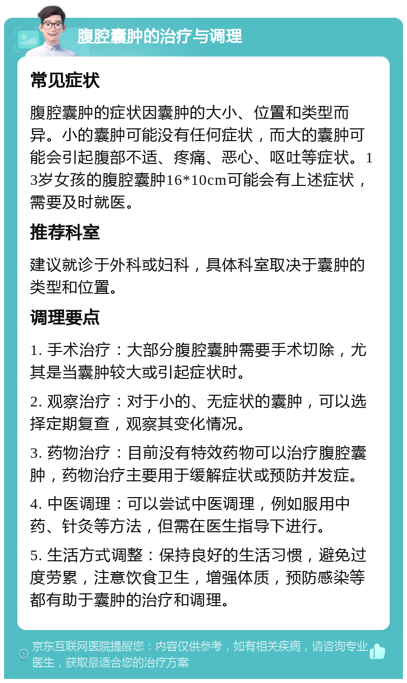 腹腔囊肿的治疗与调理 常见症状 腹腔囊肿的症状因囊肿的大小、位置和类型而异。小的囊肿可能没有任何症状，而大的囊肿可能会引起腹部不适、疼痛、恶心、呕吐等症状。13岁女孩的腹腔囊肿16*10cm可能会有上述症状，需要及时就医。 推荐科室 建议就诊于外科或妇科，具体科室取决于囊肿的类型和位置。 调理要点 1. 手术治疗：大部分腹腔囊肿需要手术切除，尤其是当囊肿较大或引起症状时。 2. 观察治疗：对于小的、无症状的囊肿，可以选择定期复查，观察其变化情况。 3. 药物治疗：目前没有特效药物可以治疗腹腔囊肿，药物治疗主要用于缓解症状或预防并发症。 4. 中医调理：可以尝试中医调理，例如服用中药、针灸等方法，但需在医生指导下进行。 5. 生活方式调整：保持良好的生活习惯，避免过度劳累，注意饮食卫生，增强体质，预防感染等都有助于囊肿的治疗和调理。