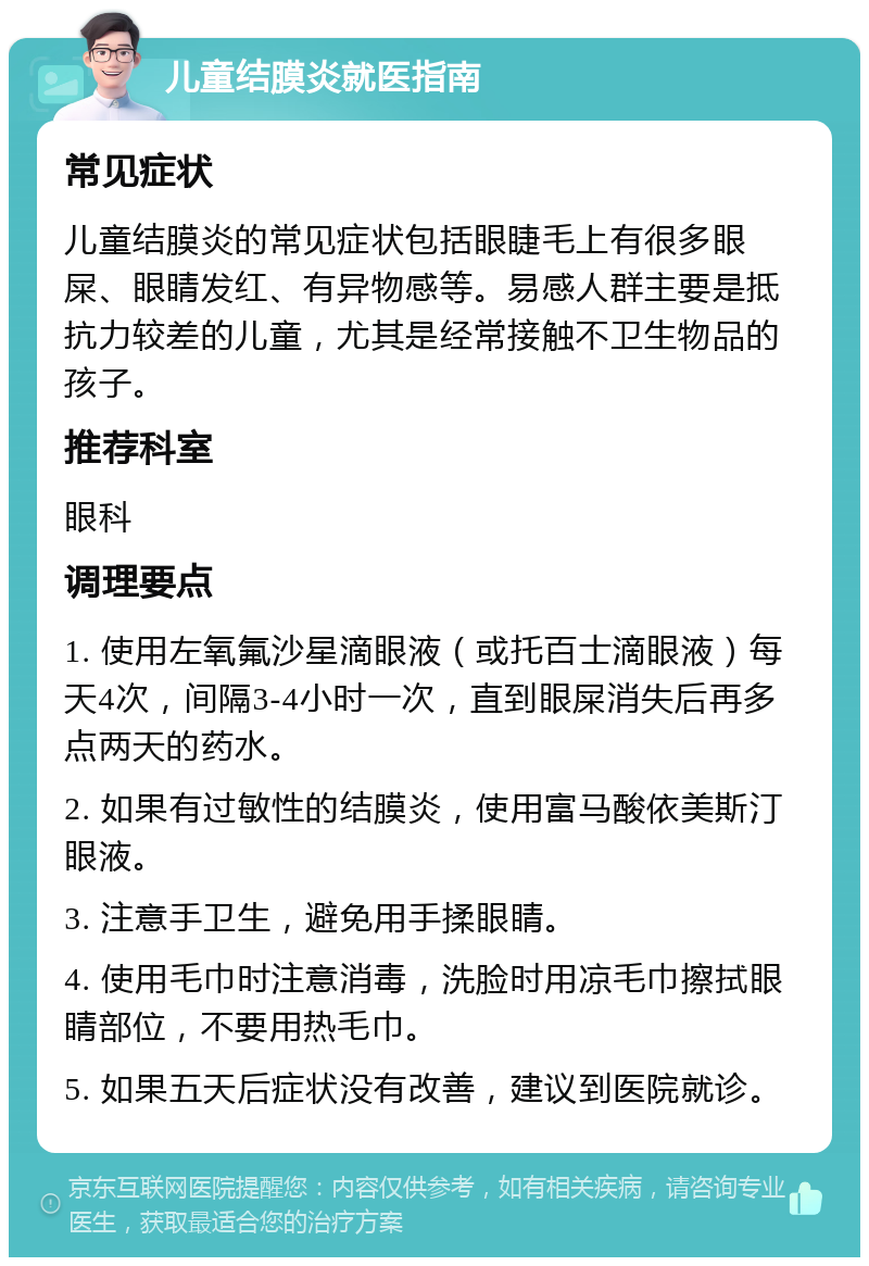 儿童结膜炎就医指南 常见症状 儿童结膜炎的常见症状包括眼睫毛上有很多眼屎、眼睛发红、有异物感等。易感人群主要是抵抗力较差的儿童，尤其是经常接触不卫生物品的孩子。 推荐科室 眼科 调理要点 1. 使用左氧氟沙星滴眼液（或托百士滴眼液）每天4次，间隔3-4小时一次，直到眼屎消失后再多点两天的药水。 2. 如果有过敏性的结膜炎，使用富马酸依美斯汀眼液。 3. 注意手卫生，避免用手揉眼睛。 4. 使用毛巾时注意消毒，洗脸时用凉毛巾擦拭眼睛部位，不要用热毛巾。 5. 如果五天后症状没有改善，建议到医院就诊。