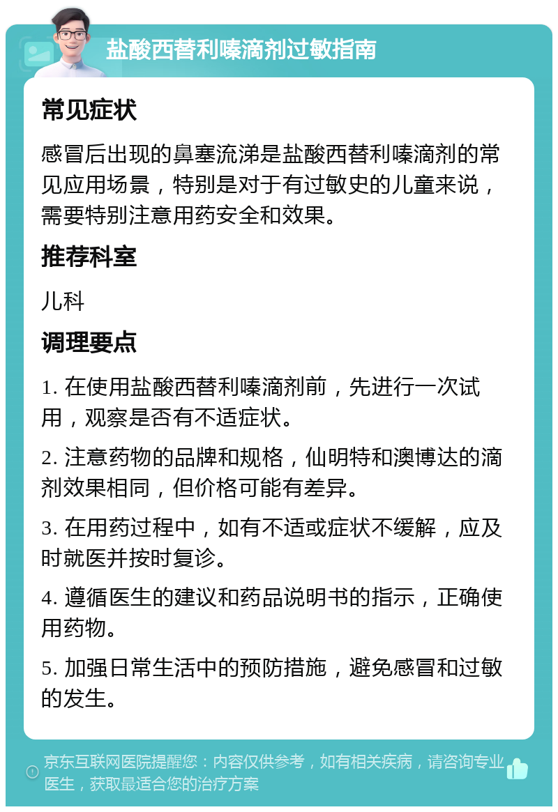 盐酸西替利嗪滴剂过敏指南 常见症状 感冒后出现的鼻塞流涕是盐酸西替利嗪滴剂的常见应用场景，特别是对于有过敏史的儿童来说，需要特别注意用药安全和效果。 推荐科室 儿科 调理要点 1. 在使用盐酸西替利嗪滴剂前，先进行一次试用，观察是否有不适症状。 2. 注意药物的品牌和规格，仙明特和澳博达的滴剂效果相同，但价格可能有差异。 3. 在用药过程中，如有不适或症状不缓解，应及时就医并按时复诊。 4. 遵循医生的建议和药品说明书的指示，正确使用药物。 5. 加强日常生活中的预防措施，避免感冒和过敏的发生。