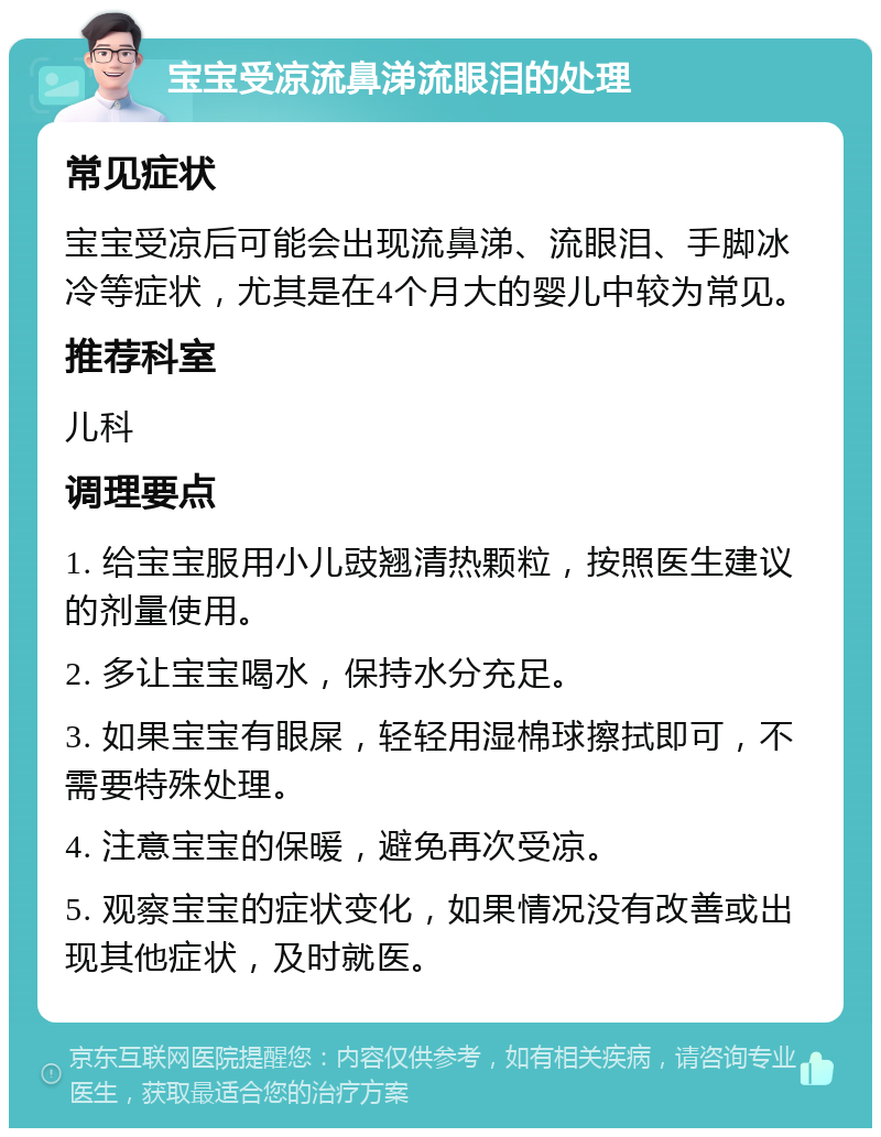 宝宝受凉流鼻涕流眼泪的处理 常见症状 宝宝受凉后可能会出现流鼻涕、流眼泪、手脚冰冷等症状，尤其是在4个月大的婴儿中较为常见。 推荐科室 儿科 调理要点 1. 给宝宝服用小儿豉翘清热颗粒，按照医生建议的剂量使用。 2. 多让宝宝喝水，保持水分充足。 3. 如果宝宝有眼屎，轻轻用湿棉球擦拭即可，不需要特殊处理。 4. 注意宝宝的保暖，避免再次受凉。 5. 观察宝宝的症状变化，如果情况没有改善或出现其他症状，及时就医。