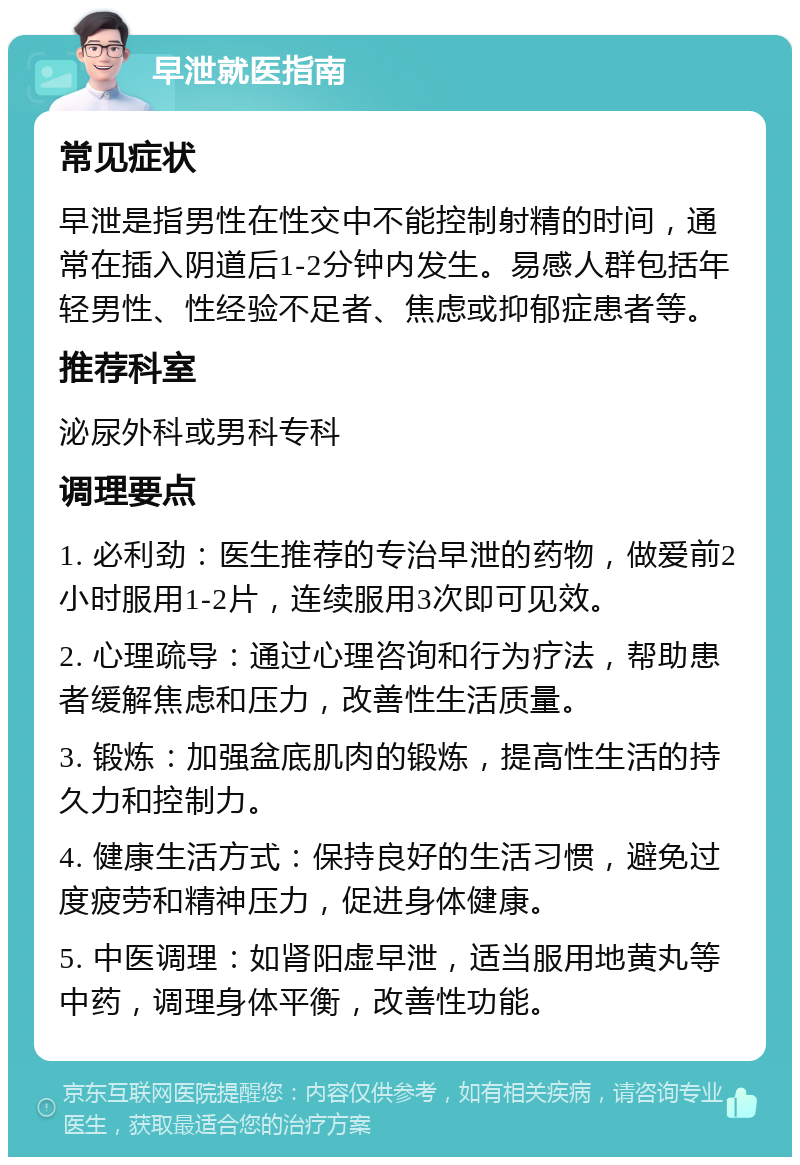 早泄就医指南 常见症状 早泄是指男性在性交中不能控制射精的时间，通常在插入阴道后1-2分钟内发生。易感人群包括年轻男性、性经验不足者、焦虑或抑郁症患者等。 推荐科室 泌尿外科或男科专科 调理要点 1. 必利劲：医生推荐的专治早泄的药物，做爱前2小时服用1-2片，连续服用3次即可见效。 2. 心理疏导：通过心理咨询和行为疗法，帮助患者缓解焦虑和压力，改善性生活质量。 3. 锻炼：加强盆底肌肉的锻炼，提高性生活的持久力和控制力。 4. 健康生活方式：保持良好的生活习惯，避免过度疲劳和精神压力，促进身体健康。 5. 中医调理：如肾阳虚早泄，适当服用地黄丸等中药，调理身体平衡，改善性功能。