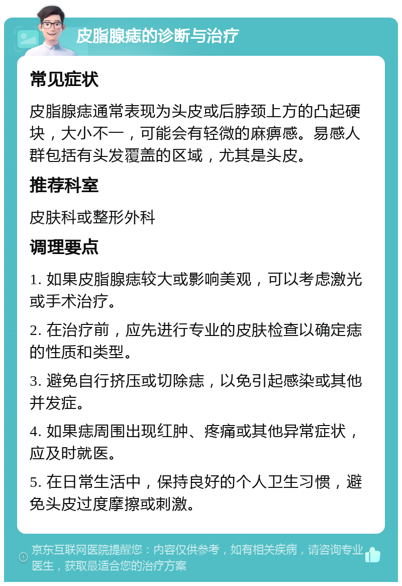 皮脂腺痣的诊断与治疗 常见症状 皮脂腺痣通常表现为头皮或后脖颈上方的凸起硬块，大小不一，可能会有轻微的麻痹感。易感人群包括有头发覆盖的区域，尤其是头皮。 推荐科室 皮肤科或整形外科 调理要点 1. 如果皮脂腺痣较大或影响美观，可以考虑激光或手术治疗。 2. 在治疗前，应先进行专业的皮肤检查以确定痣的性质和类型。 3. 避免自行挤压或切除痣，以免引起感染或其他并发症。 4. 如果痣周围出现红肿、疼痛或其他异常症状，应及时就医。 5. 在日常生活中，保持良好的个人卫生习惯，避免头皮过度摩擦或刺激。