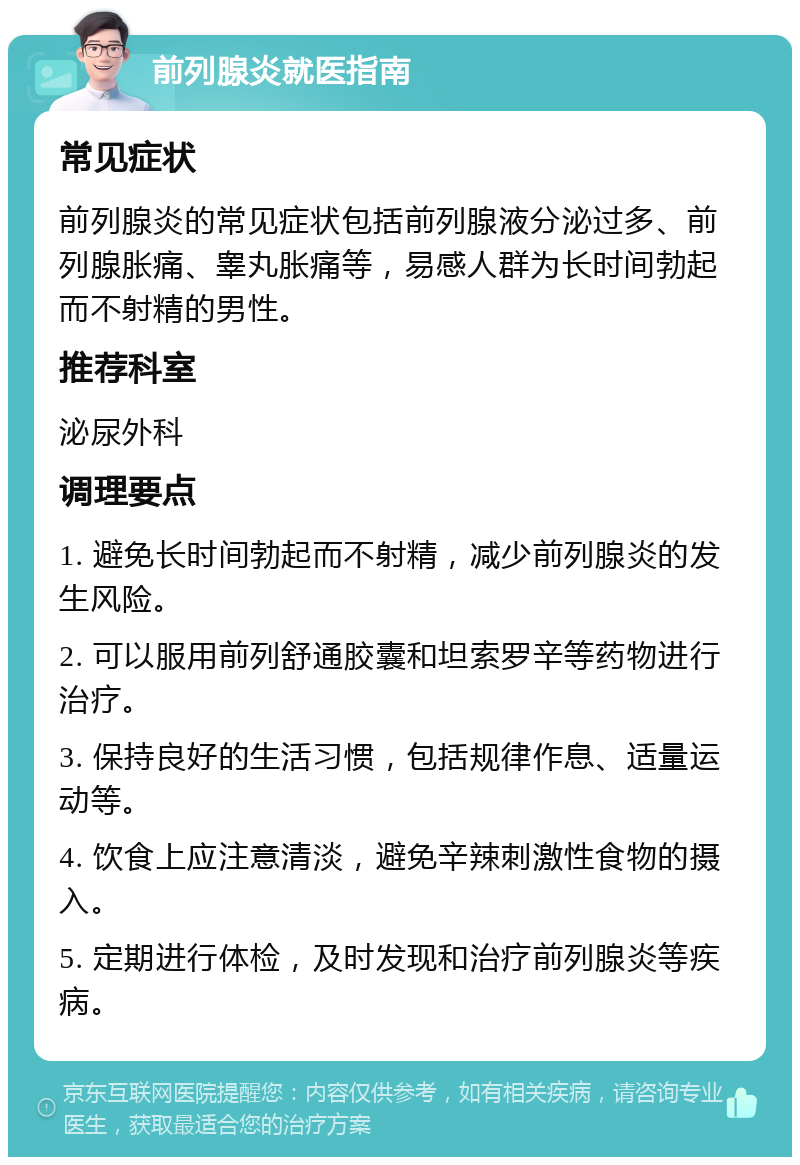 前列腺炎就医指南 常见症状 前列腺炎的常见症状包括前列腺液分泌过多、前列腺胀痛、睾丸胀痛等，易感人群为长时间勃起而不射精的男性。 推荐科室 泌尿外科 调理要点 1. 避免长时间勃起而不射精，减少前列腺炎的发生风险。 2. 可以服用前列舒通胶囊和坦索罗辛等药物进行治疗。 3. 保持良好的生活习惯，包括规律作息、适量运动等。 4. 饮食上应注意清淡，避免辛辣刺激性食物的摄入。 5. 定期进行体检，及时发现和治疗前列腺炎等疾病。