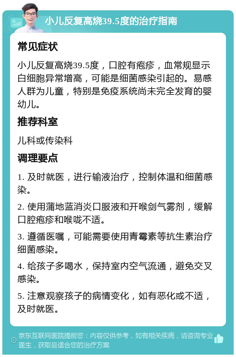 小儿反复高烧39.5度的治疗指南 常见症状 小儿反复高烧39.5度，口腔有疱疹，血常规显示白细胞异常增高，可能是细菌感染引起的。易感人群为儿童，特别是免疫系统尚未完全发育的婴幼儿。 推荐科室 儿科或传染科 调理要点 1. 及时就医，进行输液治疗，控制体温和细菌感染。 2. 使用蒲地蓝消炎口服液和开喉剑气雾剂，缓解口腔疱疹和喉咙不适。 3. 遵循医嘱，可能需要使用青霉素等抗生素治疗细菌感染。 4. 给孩子多喝水，保持室内空气流通，避免交叉感染。 5. 注意观察孩子的病情变化，如有恶化或不适，及时就医。