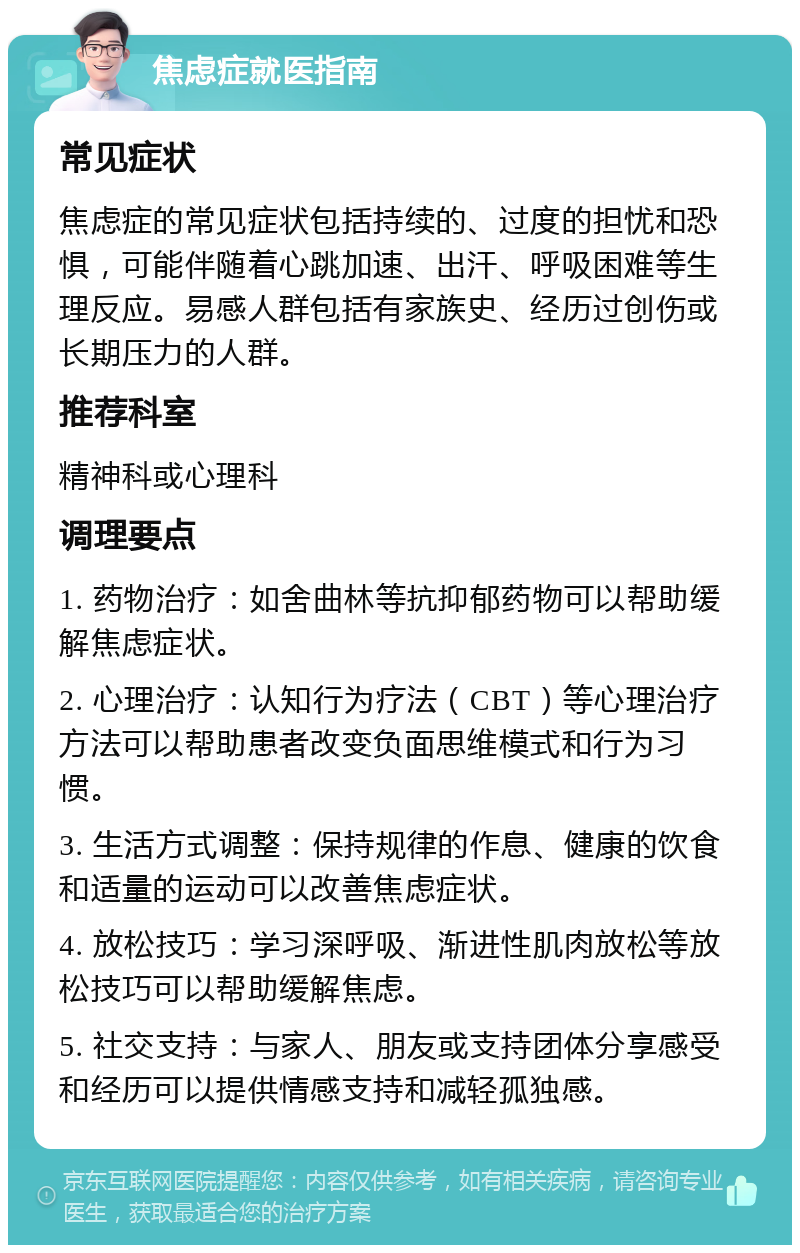 焦虑症就医指南 常见症状 焦虑症的常见症状包括持续的、过度的担忧和恐惧，可能伴随着心跳加速、出汗、呼吸困难等生理反应。易感人群包括有家族史、经历过创伤或长期压力的人群。 推荐科室 精神科或心理科 调理要点 1. 药物治疗：如舍曲林等抗抑郁药物可以帮助缓解焦虑症状。 2. 心理治疗：认知行为疗法（CBT）等心理治疗方法可以帮助患者改变负面思维模式和行为习惯。 3. 生活方式调整：保持规律的作息、健康的饮食和适量的运动可以改善焦虑症状。 4. 放松技巧：学习深呼吸、渐进性肌肉放松等放松技巧可以帮助缓解焦虑。 5. 社交支持：与家人、朋友或支持团体分享感受和经历可以提供情感支持和减轻孤独感。