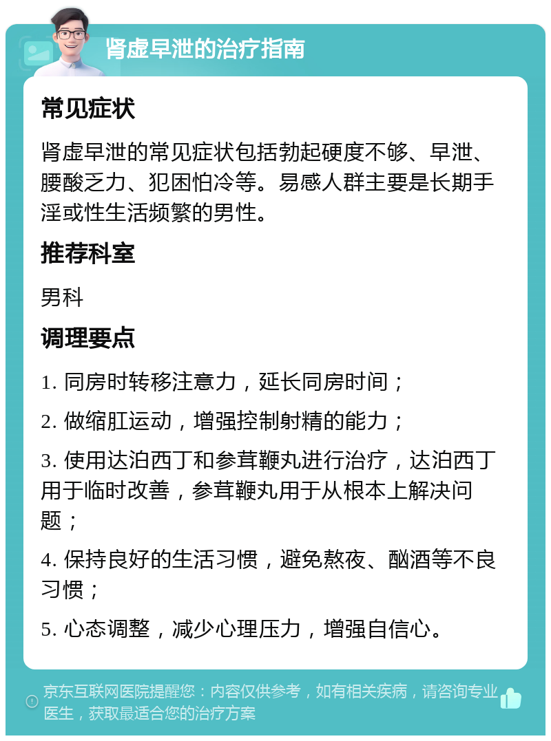 肾虚早泄的治疗指南 常见症状 肾虚早泄的常见症状包括勃起硬度不够、早泄、腰酸乏力、犯困怕冷等。易感人群主要是长期手淫或性生活频繁的男性。 推荐科室 男科 调理要点 1. 同房时转移注意力，延长同房时间； 2. 做缩肛运动，增强控制射精的能力； 3. 使用达泊西丁和参茸鞭丸进行治疗，达泊西丁用于临时改善，参茸鞭丸用于从根本上解决问题； 4. 保持良好的生活习惯，避免熬夜、酗酒等不良习惯； 5. 心态调整，减少心理压力，增强自信心。