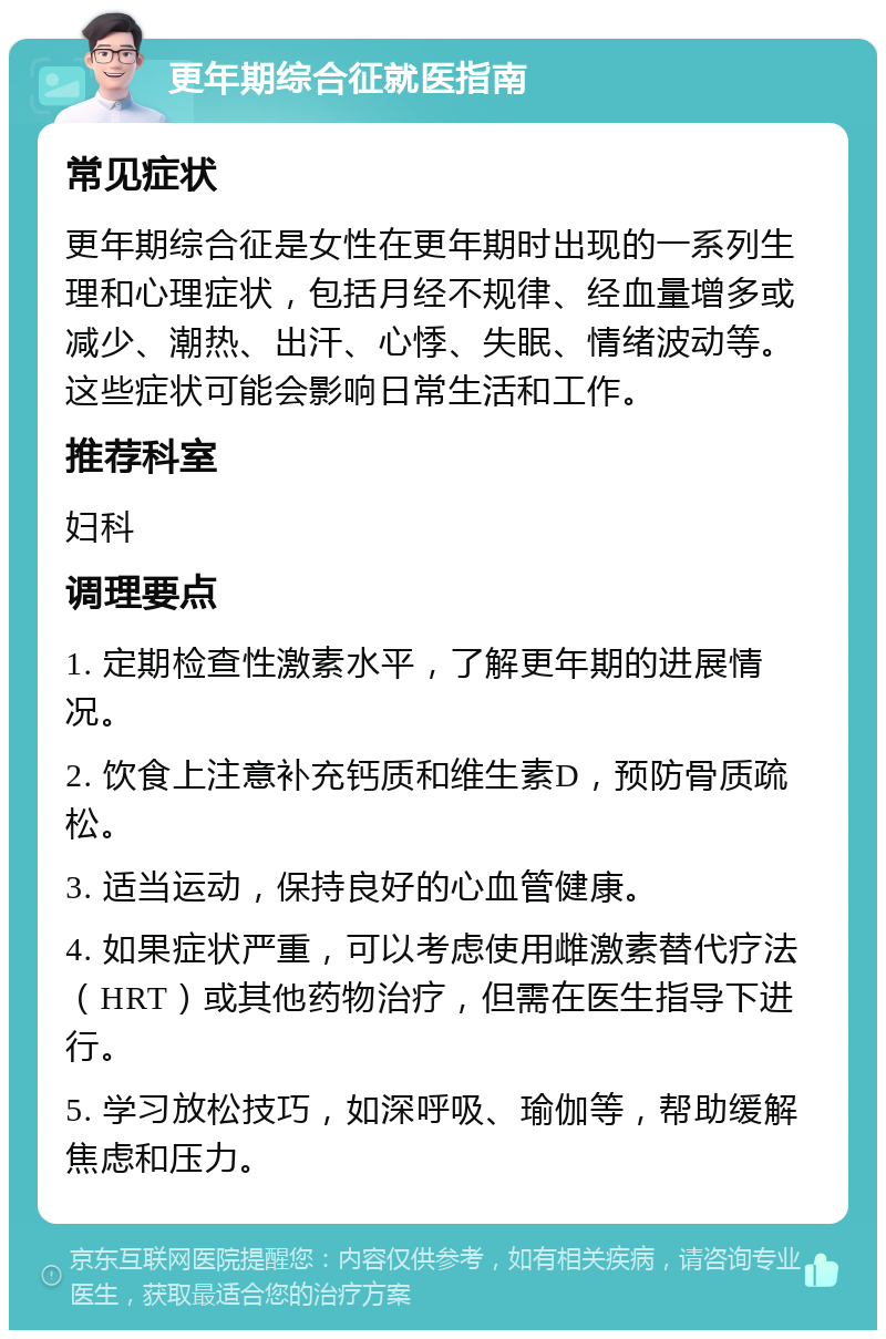 更年期综合征就医指南 常见症状 更年期综合征是女性在更年期时出现的一系列生理和心理症状，包括月经不规律、经血量增多或减少、潮热、出汗、心悸、失眠、情绪波动等。这些症状可能会影响日常生活和工作。 推荐科室 妇科 调理要点 1. 定期检查性激素水平，了解更年期的进展情况。 2. 饮食上注意补充钙质和维生素D，预防骨质疏松。 3. 适当运动，保持良好的心血管健康。 4. 如果症状严重，可以考虑使用雌激素替代疗法（HRT）或其他药物治疗，但需在医生指导下进行。 5. 学习放松技巧，如深呼吸、瑜伽等，帮助缓解焦虑和压力。