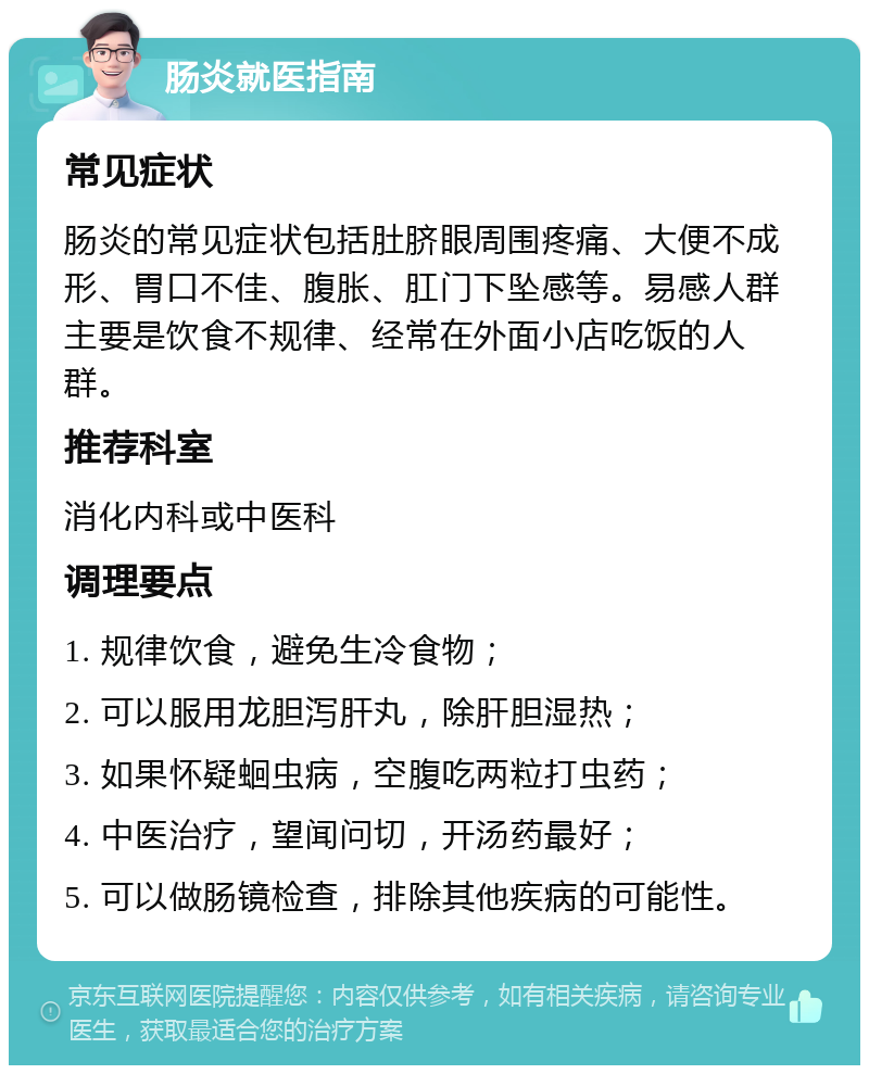 肠炎就医指南 常见症状 肠炎的常见症状包括肚脐眼周围疼痛、大便不成形、胃口不佳、腹胀、肛门下坠感等。易感人群主要是饮食不规律、经常在外面小店吃饭的人群。 推荐科室 消化内科或中医科 调理要点 1. 规律饮食，避免生冷食物； 2. 可以服用龙胆泻肝丸，除肝胆湿热； 3. 如果怀疑蛔虫病，空腹吃两粒打虫药； 4. 中医治疗，望闻问切，开汤药最好； 5. 可以做肠镜检查，排除其他疾病的可能性。