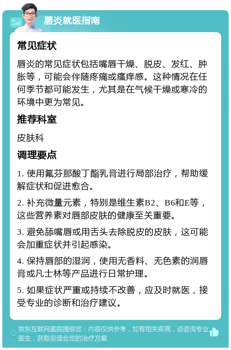 唇炎就医指南 常见症状 唇炎的常见症状包括嘴唇干燥、脱皮、发红、肿胀等，可能会伴随疼痛或瘙痒感。这种情况在任何季节都可能发生，尤其是在气候干燥或寒冷的环境中更为常见。 推荐科室 皮肤科 调理要点 1. 使用氟芬那酸丁酯乳膏进行局部治疗，帮助缓解症状和促进愈合。 2. 补充微量元素，特别是维生素B2、B6和E等，这些营养素对唇部皮肤的健康至关重要。 3. 避免舔嘴唇或用舌头去除脱皮的皮肤，这可能会加重症状并引起感染。 4. 保持唇部的湿润，使用无香料、无色素的润唇膏或凡士林等产品进行日常护理。 5. 如果症状严重或持续不改善，应及时就医，接受专业的诊断和治疗建议。