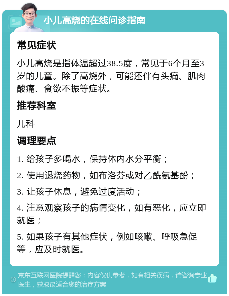 小儿高烧的在线问诊指南 常见症状 小儿高烧是指体温超过38.5度，常见于6个月至3岁的儿童。除了高烧外，可能还伴有头痛、肌肉酸痛、食欲不振等症状。 推荐科室 儿科 调理要点 1. 给孩子多喝水，保持体内水分平衡； 2. 使用退烧药物，如布洛芬或对乙酰氨基酚； 3. 让孩子休息，避免过度活动； 4. 注意观察孩子的病情变化，如有恶化，应立即就医； 5. 如果孩子有其他症状，例如咳嗽、呼吸急促等，应及时就医。