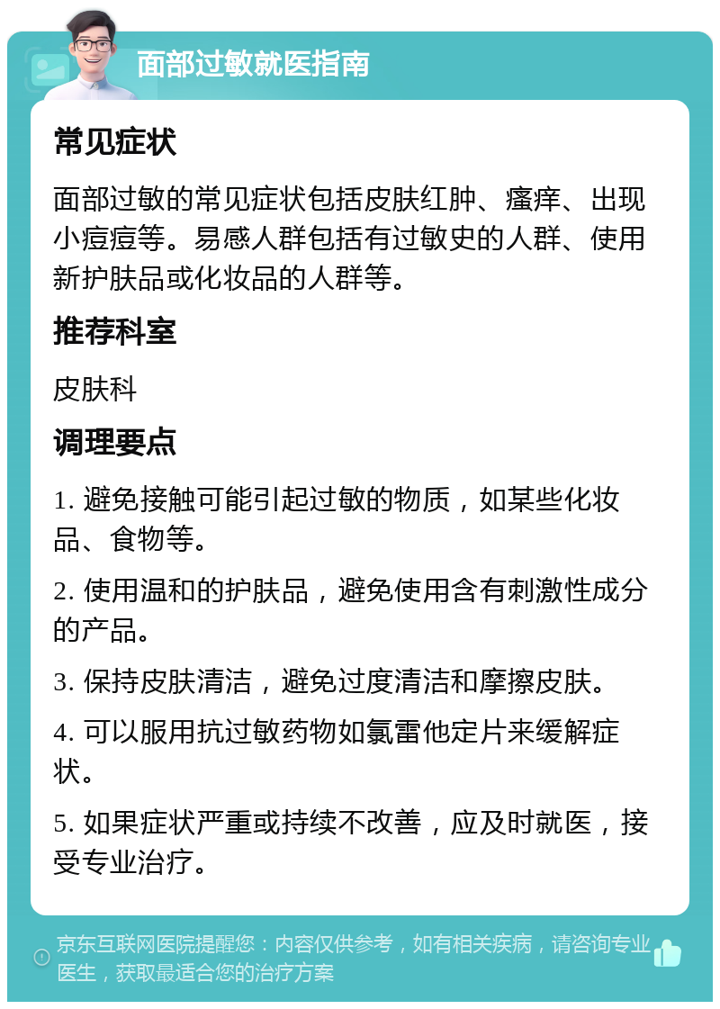 面部过敏就医指南 常见症状 面部过敏的常见症状包括皮肤红肿、瘙痒、出现小痘痘等。易感人群包括有过敏史的人群、使用新护肤品或化妆品的人群等。 推荐科室 皮肤科 调理要点 1. 避免接触可能引起过敏的物质，如某些化妆品、食物等。 2. 使用温和的护肤品，避免使用含有刺激性成分的产品。 3. 保持皮肤清洁，避免过度清洁和摩擦皮肤。 4. 可以服用抗过敏药物如氯雷他定片来缓解症状。 5. 如果症状严重或持续不改善，应及时就医，接受专业治疗。