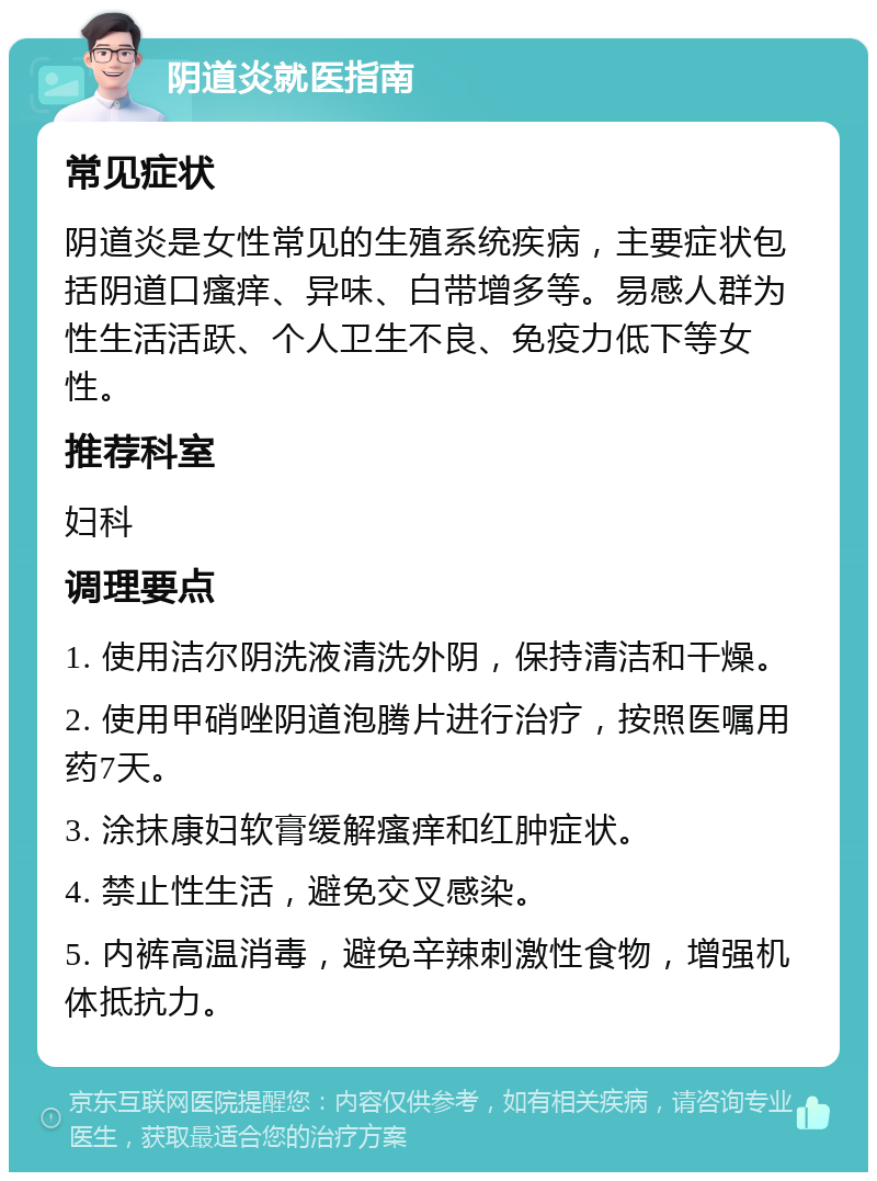 阴道炎就医指南 常见症状 阴道炎是女性常见的生殖系统疾病，主要症状包括阴道口瘙痒、异味、白带增多等。易感人群为性生活活跃、个人卫生不良、免疫力低下等女性。 推荐科室 妇科 调理要点 1. 使用洁尔阴洗液清洗外阴，保持清洁和干燥。 2. 使用甲硝唑阴道泡腾片进行治疗，按照医嘱用药7天。 3. 涂抹康妇软膏缓解瘙痒和红肿症状。 4. 禁止性生活，避免交叉感染。 5. 内裤高温消毒，避免辛辣刺激性食物，增强机体抵抗力。