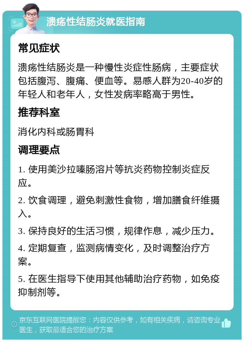 溃疡性结肠炎就医指南 常见症状 溃疡性结肠炎是一种慢性炎症性肠病，主要症状包括腹泻、腹痛、便血等。易感人群为20-40岁的年轻人和老年人，女性发病率略高于男性。 推荐科室 消化内科或肠胃科 调理要点 1. 使用美沙拉嗪肠溶片等抗炎药物控制炎症反应。 2. 饮食调理，避免刺激性食物，增加膳食纤维摄入。 3. 保持良好的生活习惯，规律作息，减少压力。 4. 定期复查，监测病情变化，及时调整治疗方案。 5. 在医生指导下使用其他辅助治疗药物，如免疫抑制剂等。