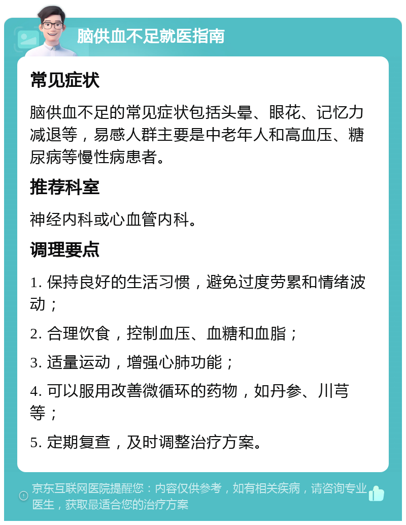 脑供血不足就医指南 常见症状 脑供血不足的常见症状包括头晕、眼花、记忆力减退等，易感人群主要是中老年人和高血压、糖尿病等慢性病患者。 推荐科室 神经内科或心血管内科。 调理要点 1. 保持良好的生活习惯，避免过度劳累和情绪波动； 2. 合理饮食，控制血压、血糖和血脂； 3. 适量运动，增强心肺功能； 4. 可以服用改善微循环的药物，如丹参、川芎等； 5. 定期复查，及时调整治疗方案。