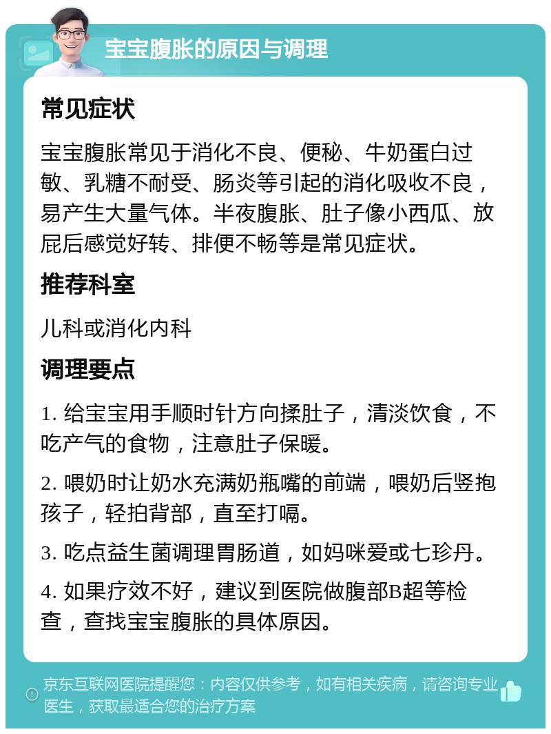 宝宝腹胀的原因与调理 常见症状 宝宝腹胀常见于消化不良、便秘、牛奶蛋白过敏、乳糖不耐受、肠炎等引起的消化吸收不良，易产生大量气体。半夜腹胀、肚子像小西瓜、放屁后感觉好转、排便不畅等是常见症状。 推荐科室 儿科或消化内科 调理要点 1. 给宝宝用手顺时针方向揉肚子，清淡饮食，不吃产气的食物，注意肚子保暖。 2. 喂奶时让奶水充满奶瓶嘴的前端，喂奶后竖抱孩子，轻拍背部，直至打嗝。 3. 吃点益生菌调理胃肠道，如妈咪爱或七珍丹。 4. 如果疗效不好，建议到医院做腹部B超等检查，查找宝宝腹胀的具体原因。