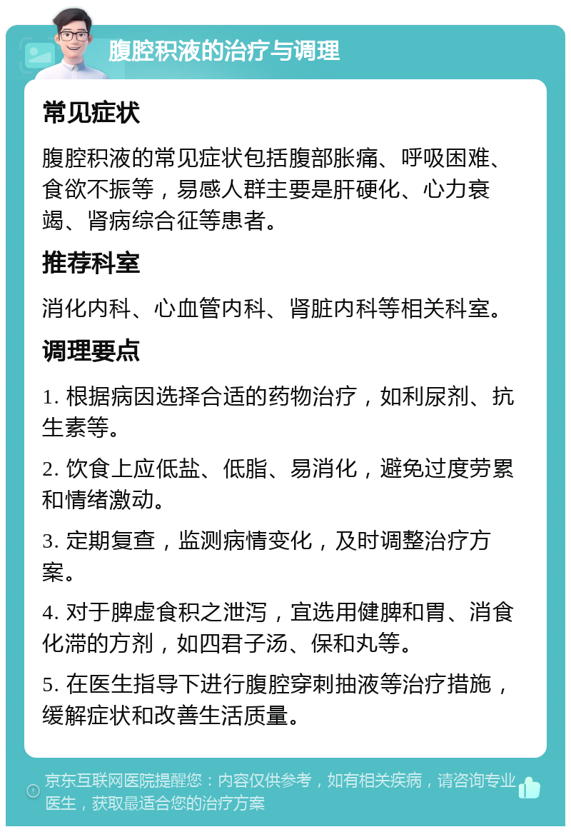 腹腔积液的治疗与调理 常见症状 腹腔积液的常见症状包括腹部胀痛、呼吸困难、食欲不振等，易感人群主要是肝硬化、心力衰竭、肾病综合征等患者。 推荐科室 消化内科、心血管内科、肾脏内科等相关科室。 调理要点 1. 根据病因选择合适的药物治疗，如利尿剂、抗生素等。 2. 饮食上应低盐、低脂、易消化，避免过度劳累和情绪激动。 3. 定期复查，监测病情变化，及时调整治疗方案。 4. 对于脾虚食积之泄泻，宜选用健脾和胃、消食化滞的方剂，如四君子汤、保和丸等。 5. 在医生指导下进行腹腔穿刺抽液等治疗措施，缓解症状和改善生活质量。