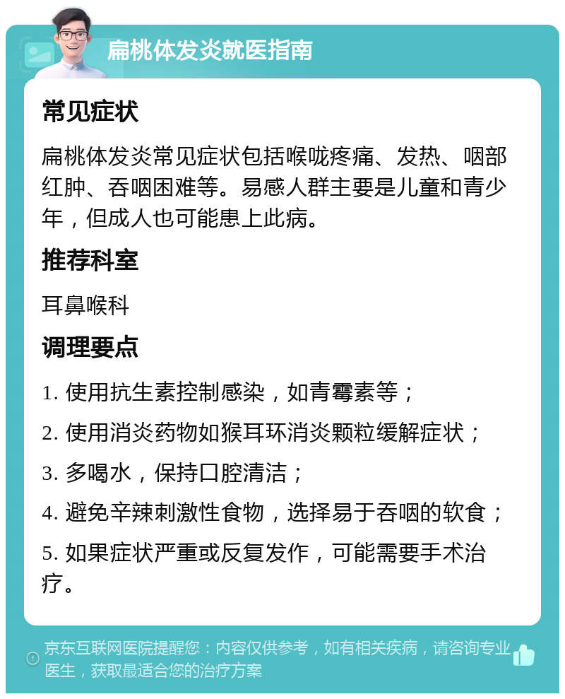 扁桃体发炎就医指南 常见症状 扁桃体发炎常见症状包括喉咙疼痛、发热、咽部红肿、吞咽困难等。易感人群主要是儿童和青少年，但成人也可能患上此病。 推荐科室 耳鼻喉科 调理要点 1. 使用抗生素控制感染，如青霉素等； 2. 使用消炎药物如猴耳环消炎颗粒缓解症状； 3. 多喝水，保持口腔清洁； 4. 避免辛辣刺激性食物，选择易于吞咽的软食； 5. 如果症状严重或反复发作，可能需要手术治疗。