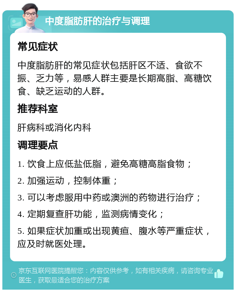 中度脂肪肝的治疗与调理 常见症状 中度脂肪肝的常见症状包括肝区不适、食欲不振、乏力等，易感人群主要是长期高脂、高糖饮食、缺乏运动的人群。 推荐科室 肝病科或消化内科 调理要点 1. 饮食上应低盐低脂，避免高糖高脂食物； 2. 加强运动，控制体重； 3. 可以考虑服用中药或澳洲的药物进行治疗； 4. 定期复查肝功能，监测病情变化； 5. 如果症状加重或出现黄疸、腹水等严重症状，应及时就医处理。