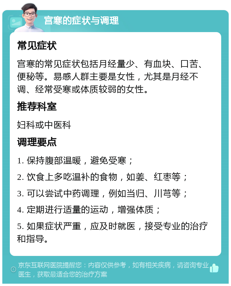 宫寒的症状与调理 常见症状 宫寒的常见症状包括月经量少、有血块、口苦、便秘等。易感人群主要是女性，尤其是月经不调、经常受寒或体质较弱的女性。 推荐科室 妇科或中医科 调理要点 1. 保持腹部温暖，避免受寒； 2. 饮食上多吃温补的食物，如姜、红枣等； 3. 可以尝试中药调理，例如当归、川芎等； 4. 定期进行适量的运动，增强体质； 5. 如果症状严重，应及时就医，接受专业的治疗和指导。