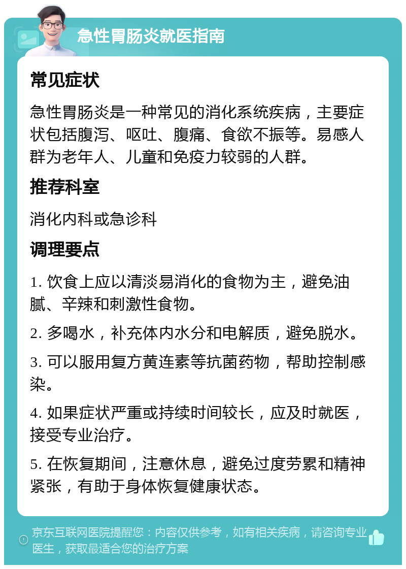 急性胃肠炎就医指南 常见症状 急性胃肠炎是一种常见的消化系统疾病，主要症状包括腹泻、呕吐、腹痛、食欲不振等。易感人群为老年人、儿童和免疫力较弱的人群。 推荐科室 消化内科或急诊科 调理要点 1. 饮食上应以清淡易消化的食物为主，避免油腻、辛辣和刺激性食物。 2. 多喝水，补充体内水分和电解质，避免脱水。 3. 可以服用复方黄连素等抗菌药物，帮助控制感染。 4. 如果症状严重或持续时间较长，应及时就医，接受专业治疗。 5. 在恢复期间，注意休息，避免过度劳累和精神紧张，有助于身体恢复健康状态。