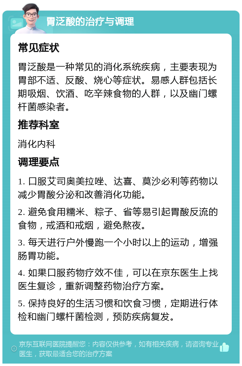 胃泛酸的治疗与调理 常见症状 胃泛酸是一种常见的消化系统疾病，主要表现为胃部不适、反酸、烧心等症状。易感人群包括长期吸烟、饮酒、吃辛辣食物的人群，以及幽门螺杆菌感染者。 推荐科室 消化内科 调理要点 1. 口服艾司奥美拉唑、达喜、莫沙必利等药物以减少胃酸分泌和改善消化功能。 2. 避免食用糯米、粽子、省等易引起胃酸反流的食物，戒酒和戒烟，避免熬夜。 3. 每天进行户外慢跑一个小时以上的运动，增强肠胃功能。 4. 如果口服药物疗效不佳，可以在京东医生上找医生复诊，重新调整药物治疗方案。 5. 保持良好的生活习惯和饮食习惯，定期进行体检和幽门螺杆菌检测，预防疾病复发。