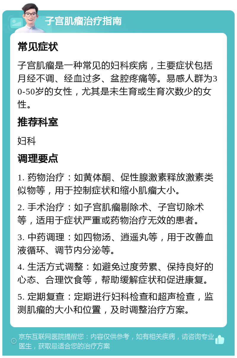 子宫肌瘤治疗指南 常见症状 子宫肌瘤是一种常见的妇科疾病，主要症状包括月经不调、经血过多、盆腔疼痛等。易感人群为30-50岁的女性，尤其是未生育或生育次数少的女性。 推荐科室 妇科 调理要点 1. 药物治疗：如黄体酮、促性腺激素释放激素类似物等，用于控制症状和缩小肌瘤大小。 2. 手术治疗：如子宫肌瘤剔除术、子宫切除术等，适用于症状严重或药物治疗无效的患者。 3. 中药调理：如四物汤、逍遥丸等，用于改善血液循环、调节内分泌等。 4. 生活方式调整：如避免过度劳累、保持良好的心态、合理饮食等，帮助缓解症状和促进康复。 5. 定期复查：定期进行妇科检查和超声检查，监测肌瘤的大小和位置，及时调整治疗方案。