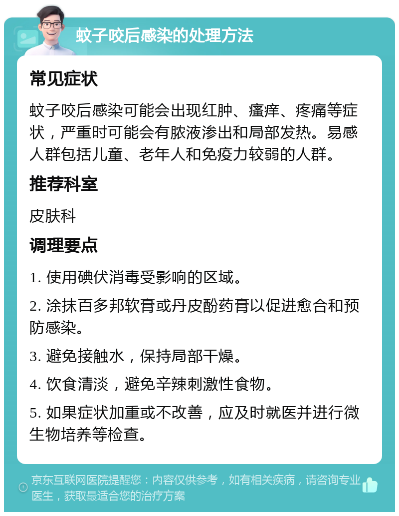 蚊子咬后感染的处理方法 常见症状 蚊子咬后感染可能会出现红肿、瘙痒、疼痛等症状，严重时可能会有脓液渗出和局部发热。易感人群包括儿童、老年人和免疫力较弱的人群。 推荐科室 皮肤科 调理要点 1. 使用碘伏消毒受影响的区域。 2. 涂抹百多邦软膏或丹皮酚药膏以促进愈合和预防感染。 3. 避免接触水，保持局部干燥。 4. 饮食清淡，避免辛辣刺激性食物。 5. 如果症状加重或不改善，应及时就医并进行微生物培养等检查。