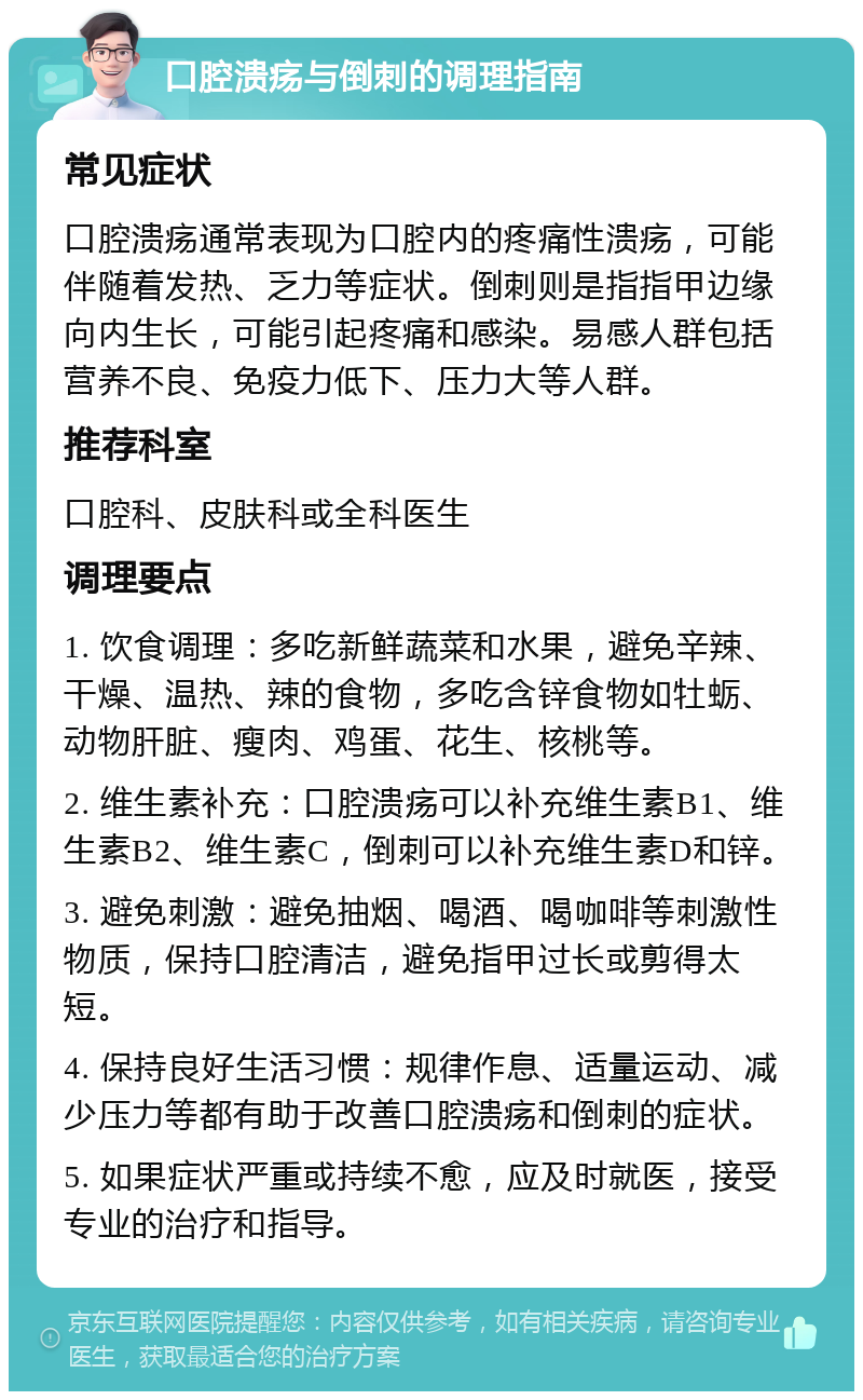 口腔溃疡与倒刺的调理指南 常见症状 口腔溃疡通常表现为口腔内的疼痛性溃疡，可能伴随着发热、乏力等症状。倒刺则是指指甲边缘向内生长，可能引起疼痛和感染。易感人群包括营养不良、免疫力低下、压力大等人群。 推荐科室 口腔科、皮肤科或全科医生 调理要点 1. 饮食调理：多吃新鲜蔬菜和水果，避免辛辣、干燥、温热、辣的食物，多吃含锌食物如牡蛎、动物肝脏、瘦肉、鸡蛋、花生、核桃等。 2. 维生素补充：口腔溃疡可以补充维生素B1、维生素B2、维生素C，倒刺可以补充维生素D和锌。 3. 避免刺激：避免抽烟、喝酒、喝咖啡等刺激性物质，保持口腔清洁，避免指甲过长或剪得太短。 4. 保持良好生活习惯：规律作息、适量运动、减少压力等都有助于改善口腔溃疡和倒刺的症状。 5. 如果症状严重或持续不愈，应及时就医，接受专业的治疗和指导。