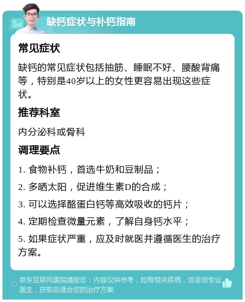 缺钙症状与补钙指南 常见症状 缺钙的常见症状包括抽筋、睡眠不好、腰酸背痛等，特别是40岁以上的女性更容易出现这些症状。 推荐科室 内分泌科或骨科 调理要点 1. 食物补钙，首选牛奶和豆制品； 2. 多晒太阳，促进维生素D的合成； 3. 可以选择酪蛋白钙等高效吸收的钙片； 4. 定期检查微量元素，了解自身钙水平； 5. 如果症状严重，应及时就医并遵循医生的治疗方案。