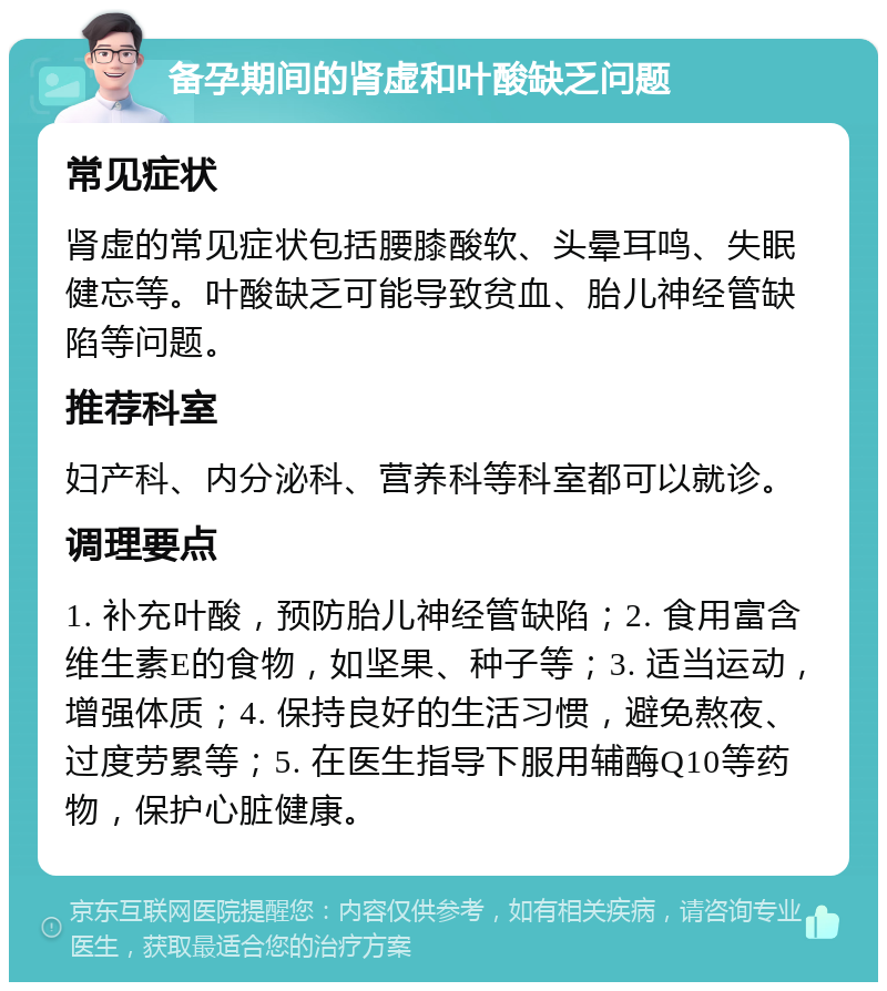 备孕期间的肾虚和叶酸缺乏问题 常见症状 肾虚的常见症状包括腰膝酸软、头晕耳鸣、失眠健忘等。叶酸缺乏可能导致贫血、胎儿神经管缺陷等问题。 推荐科室 妇产科、内分泌科、营养科等科室都可以就诊。 调理要点 1. 补充叶酸，预防胎儿神经管缺陷；2. 食用富含维生素E的食物，如坚果、种子等；3. 适当运动，增强体质；4. 保持良好的生活习惯，避免熬夜、过度劳累等；5. 在医生指导下服用辅酶Q10等药物，保护心脏健康。