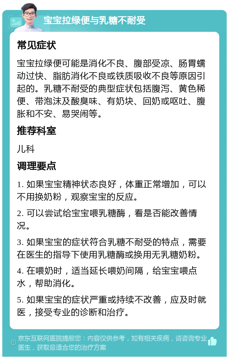 宝宝拉绿便与乳糖不耐受 常见症状 宝宝拉绿便可能是消化不良、腹部受凉、肠胃蠕动过快、脂肪消化不良或铁质吸收不良等原因引起的。乳糖不耐受的典型症状包括腹泻、黄色稀便、带泡沫及酸臭味、有奶块、回奶或呕吐、腹胀和不安、易哭闹等。 推荐科室 儿科 调理要点 1. 如果宝宝精神状态良好，体重正常增加，可以不用换奶粉，观察宝宝的反应。 2. 可以尝试给宝宝喂乳糖酶，看是否能改善情况。 3. 如果宝宝的症状符合乳糖不耐受的特点，需要在医生的指导下使用乳糖酶或换用无乳糖奶粉。 4. 在喂奶时，适当延长喂奶间隔，给宝宝喂点水，帮助消化。 5. 如果宝宝的症状严重或持续不改善，应及时就医，接受专业的诊断和治疗。