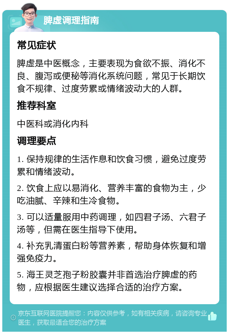 脾虚调理指南 常见症状 脾虚是中医概念，主要表现为食欲不振、消化不良、腹泻或便秘等消化系统问题，常见于长期饮食不规律、过度劳累或情绪波动大的人群。 推荐科室 中医科或消化内科 调理要点 1. 保持规律的生活作息和饮食习惯，避免过度劳累和情绪波动。 2. 饮食上应以易消化、营养丰富的食物为主，少吃油腻、辛辣和生冷食物。 3. 可以适量服用中药调理，如四君子汤、六君子汤等，但需在医生指导下使用。 4. 补充乳清蛋白粉等营养素，帮助身体恢复和增强免疫力。 5. 海王灵芝孢子粉胶囊并非首选治疗脾虚的药物，应根据医生建议选择合适的治疗方案。